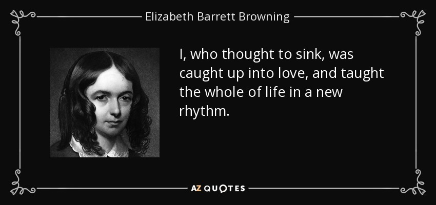 I, who thought to sink, was caught up into love, and taught the whole of life in a new rhythm. - Elizabeth Barrett Browning
