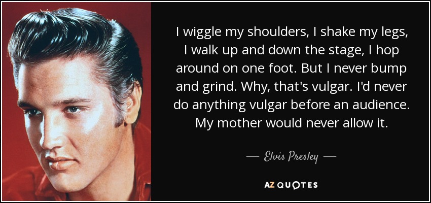 I wiggle my shoulders, I shake my legs, I walk up and down the stage, I hop around on one foot. But I never bump and grind. Why, that's vulgar. I'd never do anything vulgar before an audience. My mother would never allow it. - Elvis Presley
