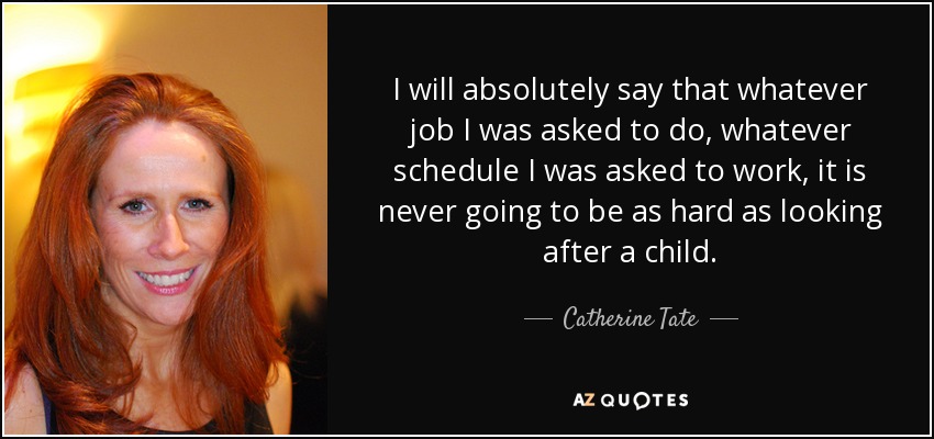I will absolutely say that whatever job I was asked to do, whatever schedule I was asked to work, it is never going to be as hard as looking after a child. - Catherine Tate