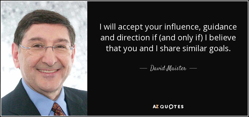 I will accept your influence, guidance and direction if (and only if) I believe that you and I share similar goals. - David Maister