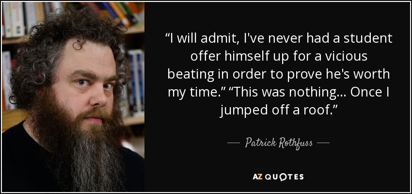 “I will admit, I've never had a student offer himself up for a vicious beating in order to prove he's worth my time.” “This was nothing... Once I jumped off a roof.” - Patrick Rothfuss