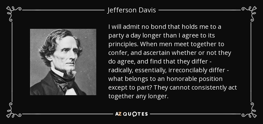 I will admit no bond that holds me to a party a day longer than I agree to its principles. When men meet together to confer, and ascertain whether or not they do agree, and find that they differ - radically, essentially, irreconcilably differ - what belongs to an honorable position except to part? They cannot consistently act together any longer. - Jefferson Davis