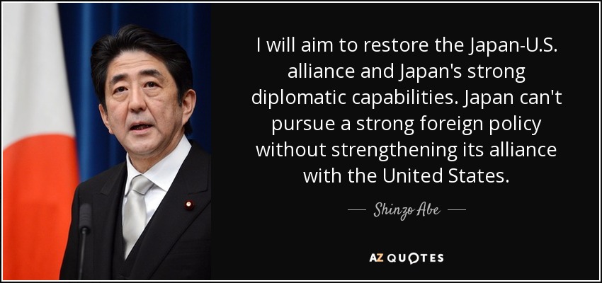 I will aim to restore the Japan-U.S. alliance and Japan's strong diplomatic capabilities. Japan can't pursue a strong foreign policy without strengthening its alliance with the United States. - Shinzo Abe