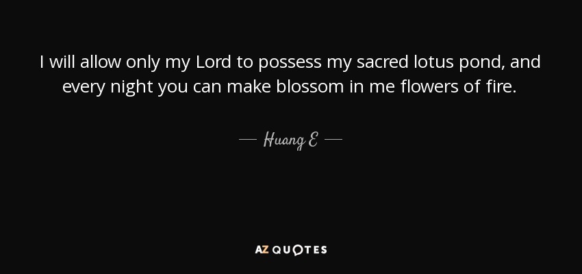 I will allow only my Lord to possess my sacred lotus pond, and every night you can make blossom in me flowers of fire. - Huang E