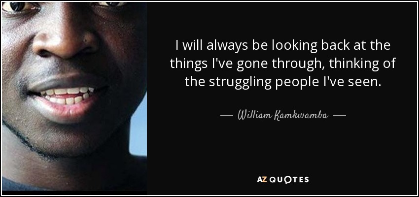 I will always be looking back at the things I've gone through, thinking of the struggling people I've seen. - William Kamkwamba