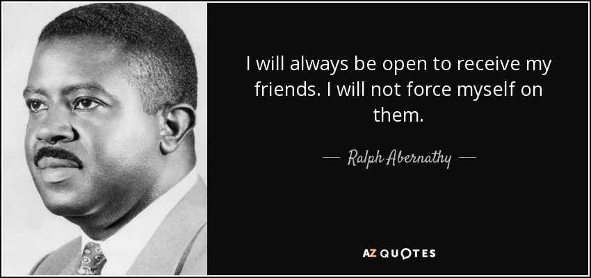 I will always be open to receive my friends. I will not force myself on them. - Ralph Abernathy