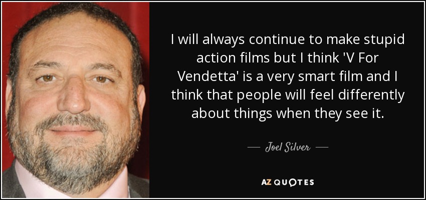 I will always continue to make stupid action films but I think 'V For Vendetta' is a very smart film and I think that people will feel differently about things when they see it. - Joel Silver
