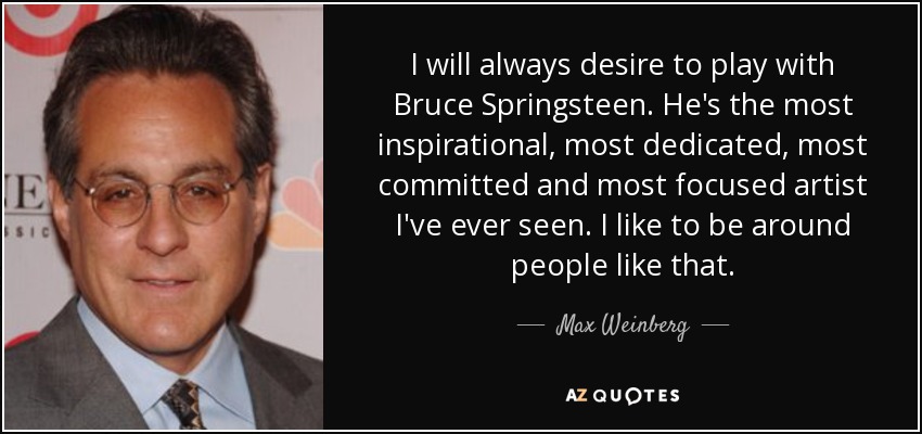 I will always desire to play with Bruce Springsteen. He's the most inspirational, most dedicated, most committed and most focused artist I've ever seen. I like to be around people like that. - Max Weinberg