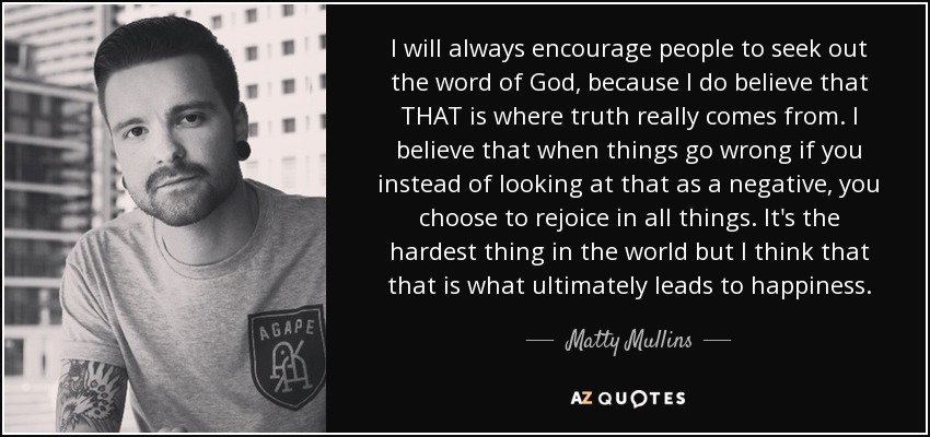 I will always encourage people to seek out the word of God, because I do believe that THAT is where truth really comes from. I believe that when things go wrong if you instead of looking at that as a negative, you choose to rejoice in all things. It's the hardest thing in the world but I think that that is what ultimately leads to happiness. - Matty Mullins