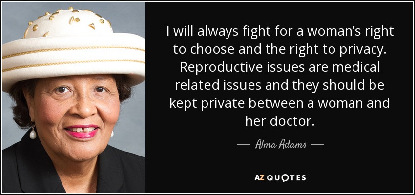I will always fight for a woman's right to choose and the right to privacy. Reproductive issues are medical related issues and they should be kept private between a woman and her doctor. - Alma Adams