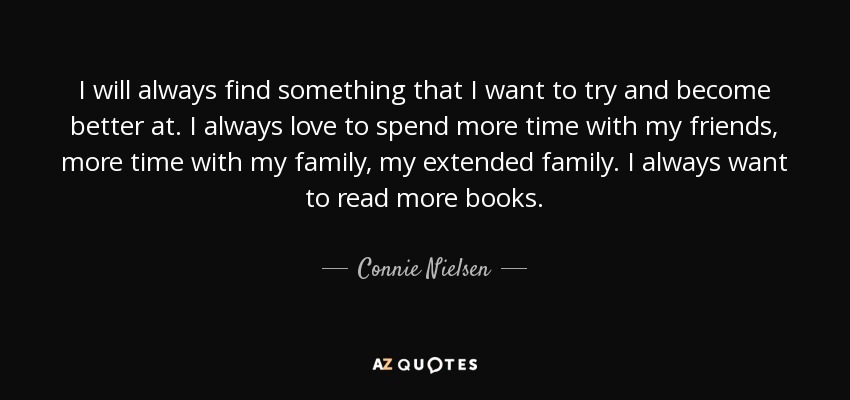 I will always find something that I want to try and become better at. I always love to spend more time with my friends, more time with my family, my extended family. I always want to read more books. - Connie Nielsen