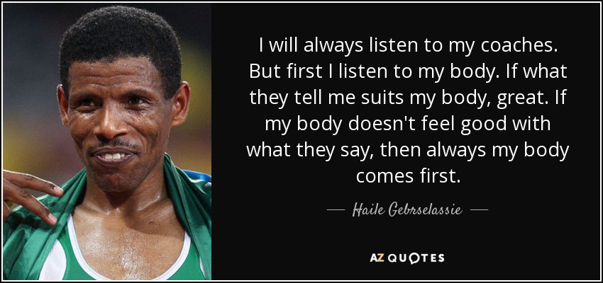 I will always listen to my coaches. But first I listen to my body. If what they tell me suits my body, great. If my body doesn't feel good with what they say, then always my body comes first. - Haile Gebrselassie