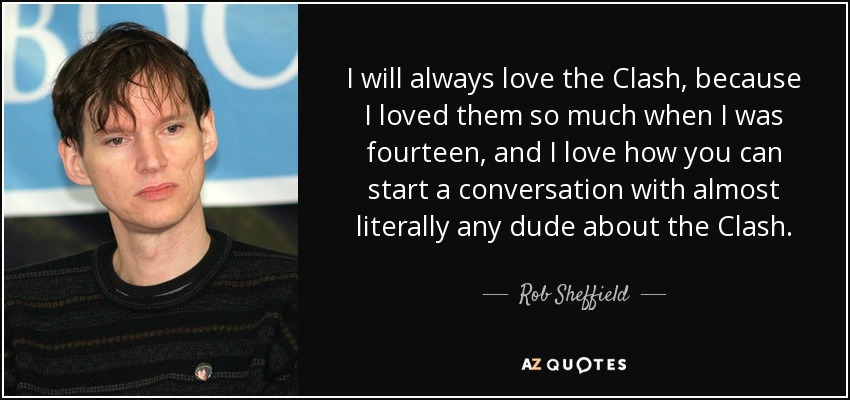 I will always love the Clash, because I loved them so much when I was fourteen, and I love how you can start a conversation with almost literally any dude about the Clash. - Rob Sheffield