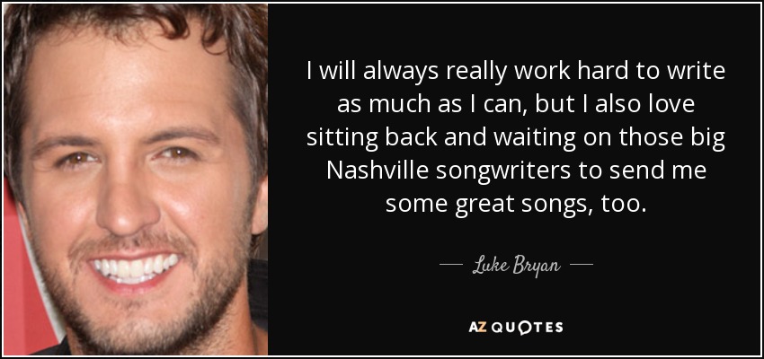 I will always really work hard to write as much as I can, but I also love sitting back and waiting on those big Nashville songwriters to send me some great songs, too. - Luke Bryan