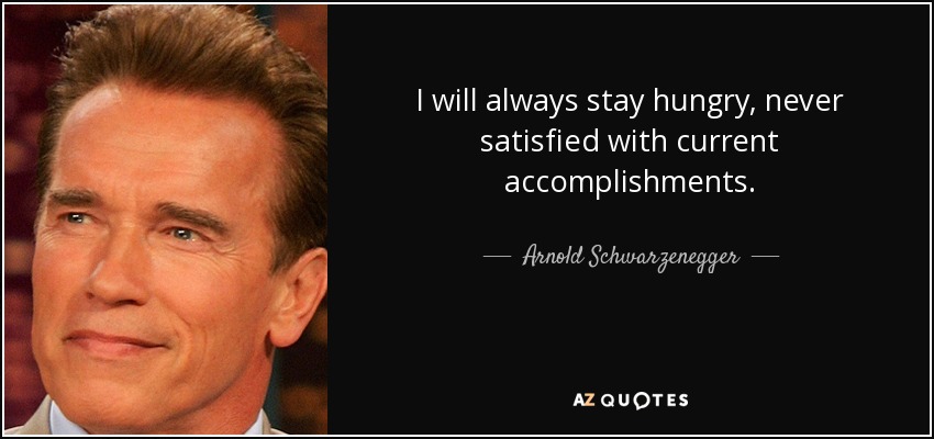 I will always stay hungry, never satisfied with current accomplishments. - Arnold Schwarzenegger