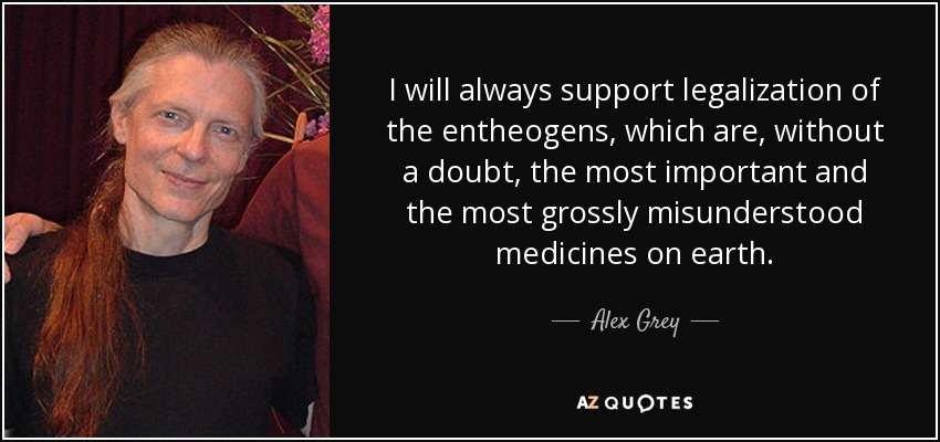 I will always support legalization of the entheogens, which are, without a doubt, the most important and the most grossly misunderstood medicines on earth. - Alex Grey