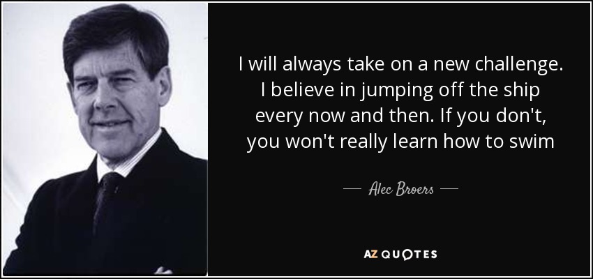 I will always take on a new challenge. I believe in jumping off the ship every now and then. If you don't, you won't really learn how to swim - Alec Broers, Baron Broers