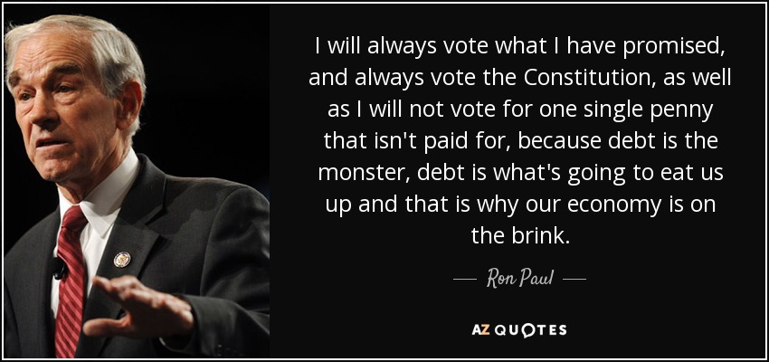 I will always vote what I have promised, and always vote the Constitution, as well as I will not vote for one single penny that isn't paid for, because debt is the monster, debt is what's going to eat us up and that is why our economy is on the brink. - Ron Paul