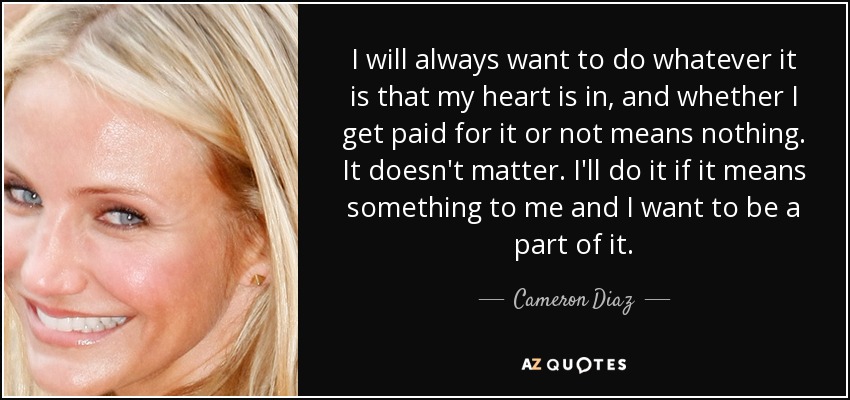 I will always want to do whatever it is that my heart is in, and whether I get paid for it or not means nothing. It doesn't matter. I'll do it if it means something to me and I want to be a part of it. - Cameron Diaz