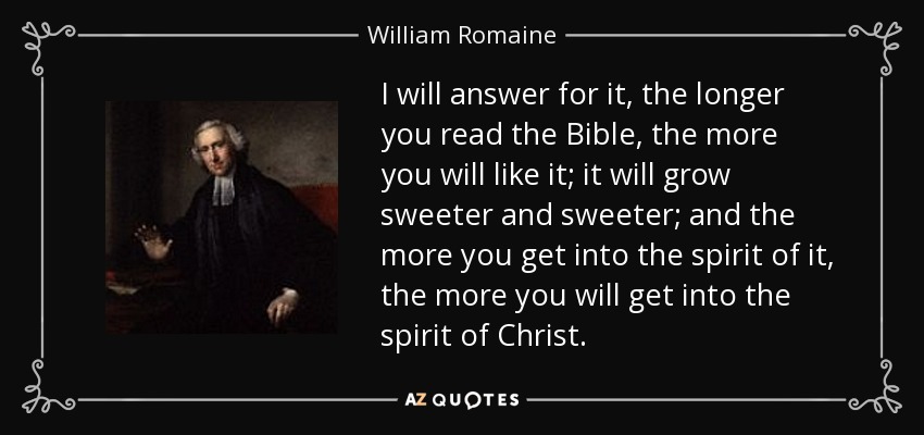 I will answer for it, the longer you read the Bible, the more you will like it; it will grow sweeter and sweeter; and the more you get into the spirit of it, the more you will get into the spirit of Christ. - William Romaine