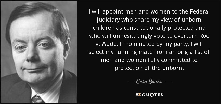 I will appoint men and women to the Federal judiciary who share my view of unborn children as constitutionally protected and who will unhesitatingly vote to overturn Roe v. Wade. If nominated by my party, I will select my running mate from among a list of men and women fully committed to protection of the unborn. - Gary Bauer