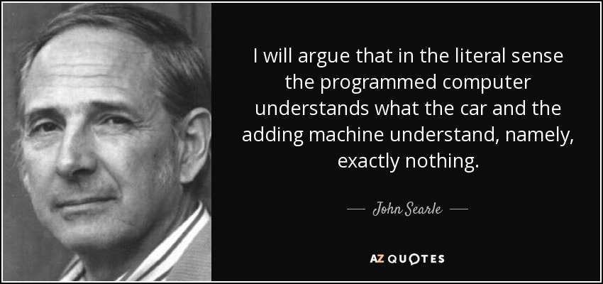 I will argue that in the literal sense the programmed computer understands what the car and the adding machine understand, namely, exactly nothing. - John Searle