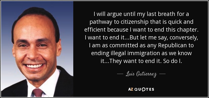 I will argue until my last breath for a pathway to citizenship that is quick and efficient because I want to end this chapter. I want to end it...But let me say, conversely, I am as committed as any Republican to ending illegal immigration as we know it...They want to end it. So do I. - Luis Gutierrez