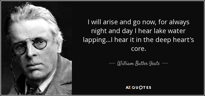 I will arise and go now, for always night and day I hear lake water lapping...I hear it in the deep heart's core. - William Butler Yeats