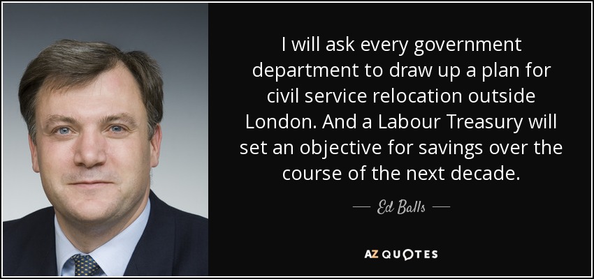 I will ask every government department to draw up a plan for civil service relocation outside London. And a Labour Treasury will set an objective for savings over the course of the next decade. - Ed Balls