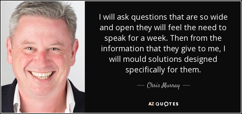 I will ask questions that are so wide and open they will feel the need to speak for a week. Then from the information that they give to me, I will mould solutions designed specifically for them. - Chris Murray