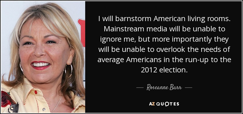 I will barnstorm American living rooms. Mainstream media will be unable to ignore me, but more importantly they will be unable to overlook the needs of average Americans in the run-up to the 2012 election. - Roseanne Barr