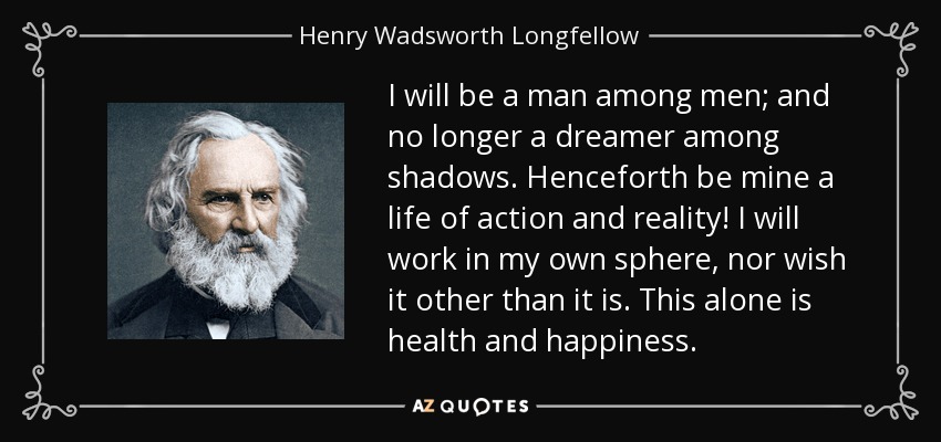 I will be a man among men; and no longer a dreamer among shadows. Henceforth be mine a life of action and reality! I will work in my own sphere, nor wish it other than it is. This alone is health and happiness. - Henry Wadsworth Longfellow