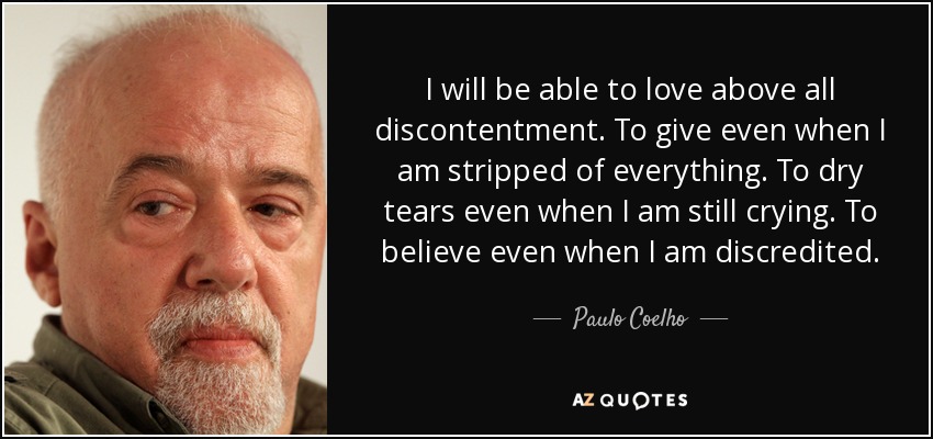 I will be able to love above all discontentment. To give even when I am stripped of everything. To dry tears even when I am still crying. To believe even when I am discredited. - Paulo Coelho