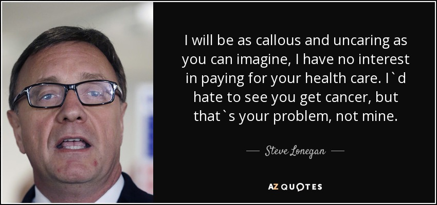 I will be as callous and uncaring as you can imagine, I have no interest in paying for your health care. I`d hate to see you get cancer, but that`s your problem, not mine. - Steve Lonegan