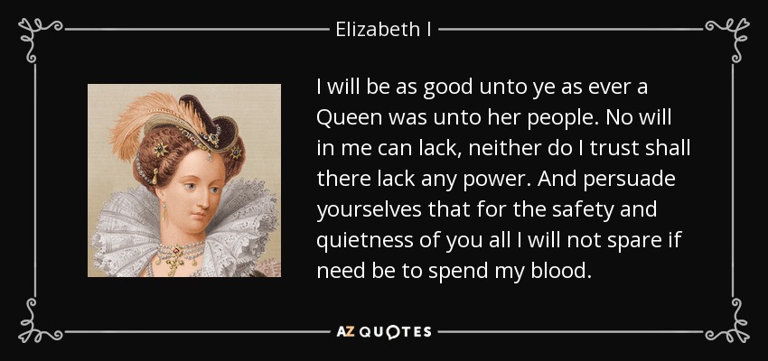I will be as good unto ye as ever a Queen was unto her people. No will in me can lack, neither do I trust shall there lack any power. And persuade yourselves that for the safety and quietness of you all I will not spare if need be to spend my blood. - Elizabeth I