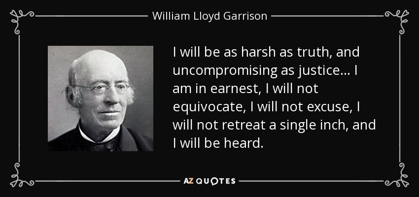 I will be as harsh as truth, and uncompromising as justice... I am in earnest, I will not equivocate, I will not excuse, I will not retreat a single inch, and I will be heard. - William Lloyd Garrison