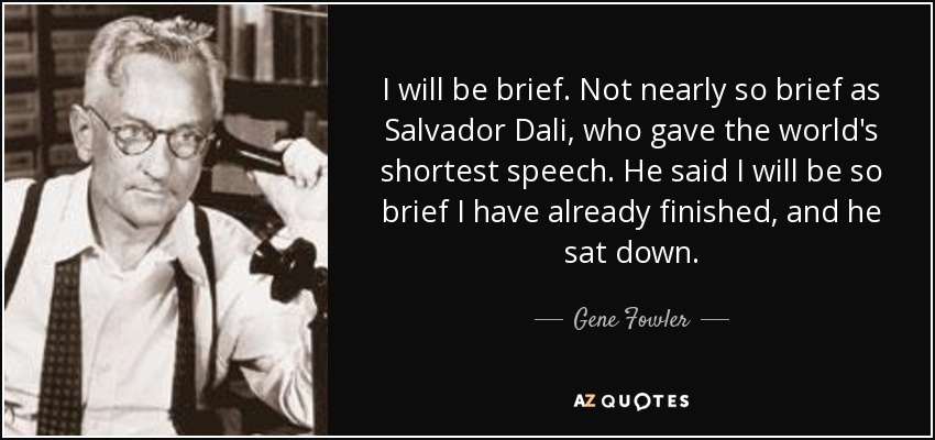 I will be brief. Not nearly so brief as Salvador Dali, who gave the world's shortest speech. He said I will be so brief I have already finished, and he sat down. - Gene Fowler
