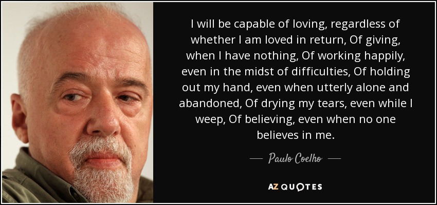 I will be capable of loving, regardless of whether I am loved in return, Of giving, when I have nothing, Of working happily, even in the midst of difficulties, Of holding out my hand, even when utterly alone and abandoned, Of drying my tears, even while I weep, Of believing, even when no one believes in me. - Paulo Coelho
