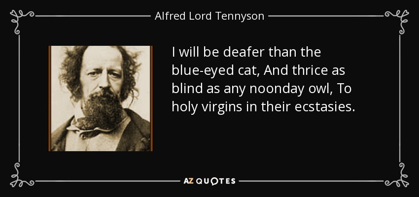 I will be deafer than the blue-eyed cat, And thrice as blind as any noonday owl, To holy virgins in their ecstasies. - Alfred Lord Tennyson