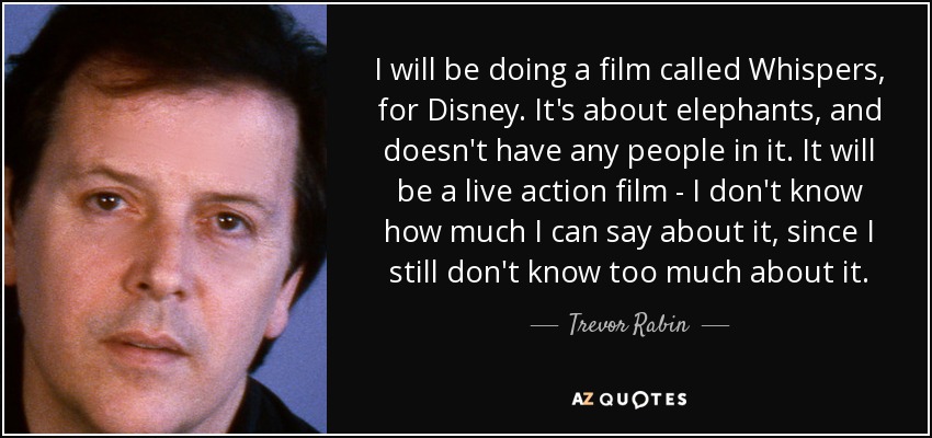 I will be doing a film called Whispers, for Disney. It's about elephants, and doesn't have any people in it. It will be a live action film - I don't know how much I can say about it, since I still don't know too much about it. - Trevor Rabin