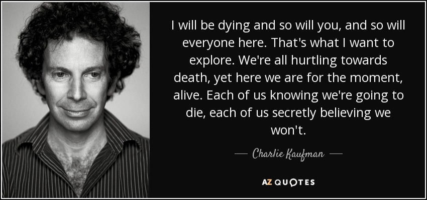 I will be dying and so will you, and so will everyone here. That's what I want to explore. We're all hurtling towards death, yet here we are for the moment, alive. Each of us knowing we're going to die, each of us secretly believing we won't. - Charlie Kaufman