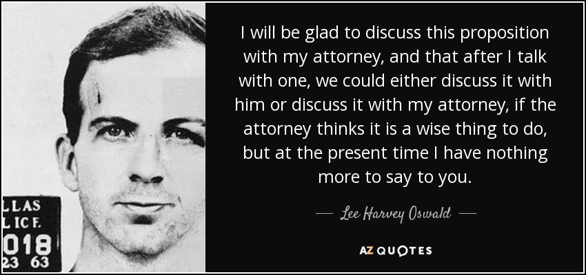 I will be glad to discuss this proposition with my attorney, and that after I talk with one, we could either discuss it with him or discuss it with my attorney, if the attorney thinks it is a wise thing to do, but at the present time I have nothing more to say to you. - Lee Harvey Oswald