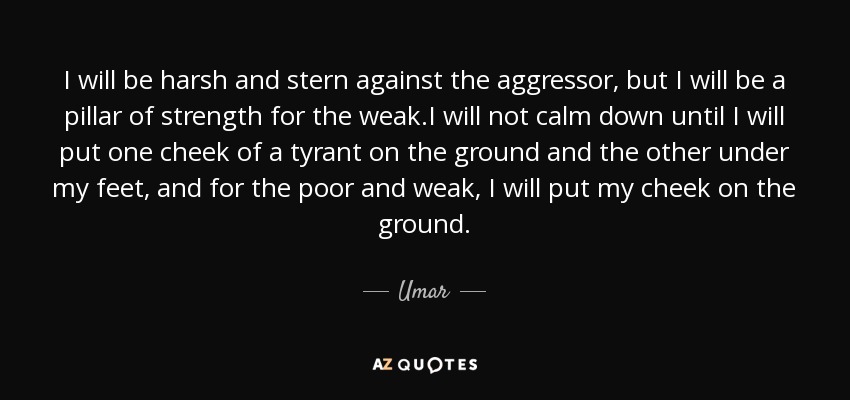 I will be harsh and stern against the aggressor, but I will be a pillar of strength for the weak.I will not calm down until I will put one cheek of a tyrant on the ground and the other under my feet, and for the poor and weak, I will put my cheek on the ground. - Umar