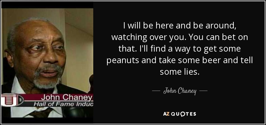I will be here and be around, watching over you. You can bet on that. I'll find a way to get some peanuts and take some beer and tell some lies. - John Chaney