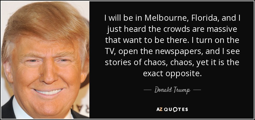 I will be in Melbourne, Florida, and I just heard the crowds are massive that want to be there. I turn on the TV, open the newspapers, and I see stories of chaos, chaos, yet it is the exact opposite. - Donald Trump