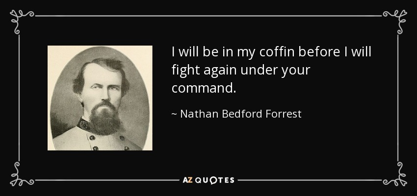 I will be in my coffin before I will fight again under your command. - Nathan Bedford Forrest