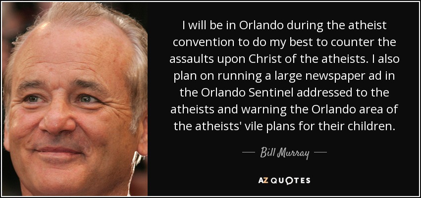 I will be in Orlando during the atheist convention to do my best to counter the assaults upon Christ of the atheists. I also plan on running a large newspaper ad in the Orlando Sentinel addressed to the atheists and warning the Orlando area of the atheists' vile plans for their children. - Bill Murray