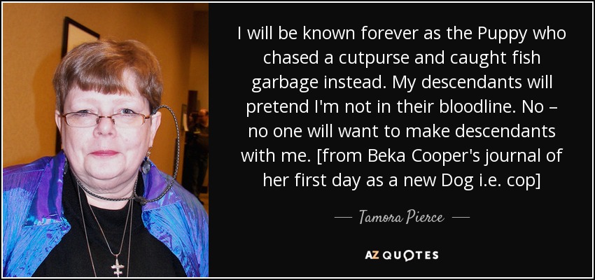 I will be known forever as the Puppy who chased a cutpurse and caught fish garbage instead. My descendants will pretend I'm not in their bloodline. No – no one will want to make descendants with me. [from Beka Cooper's journal of her first day as a new Dog i.e. cop] - Tamora Pierce