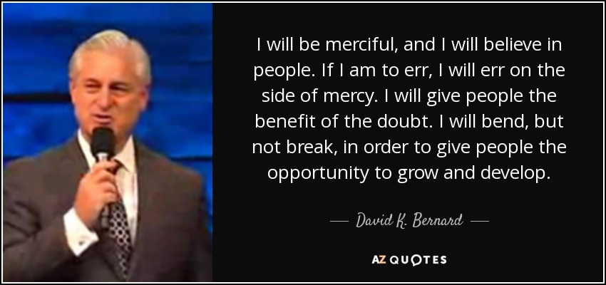 I will be merciful, and I will believe in people. If I am to err, I will err on the side of mercy. I will give people the benefit of the doubt. I will bend, but not break, in order to give people the opportunity to grow and develop. - David K. Bernard