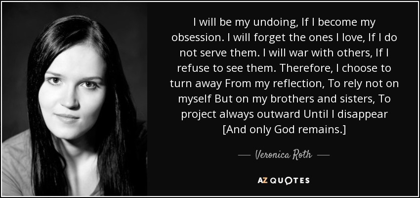 I will be my undoing, If I become my obsession. I will forget the ones I love, If I do not serve them. I will war with others, If I refuse to see them. Therefore, I choose to turn away From my reflection, To rely not on myself But on my brothers and sisters, To project always outward Until I disappear [And only God remains.] - Veronica Roth